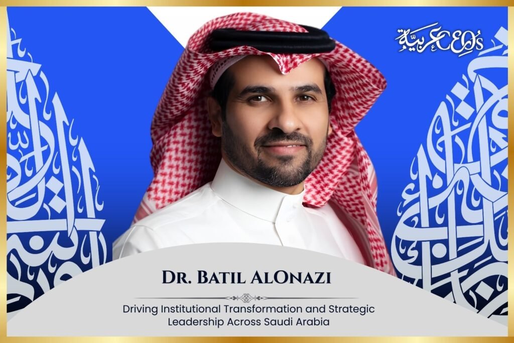 Dr. Batil AlOnazi: Driving Institutional Transformation and Strategic Leadership Across Saudi Arabia